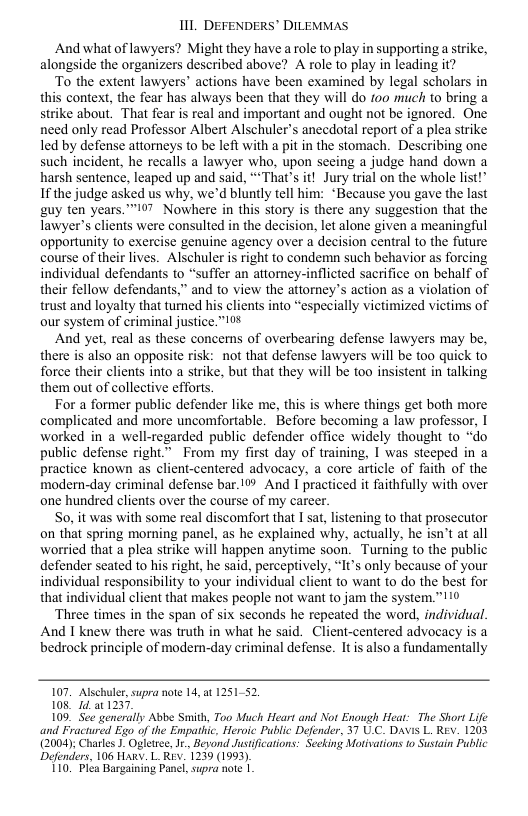 111 DEFENDERS’ DILEMMAS  And what of lawyers? Might they have a role to play in supporting a strike, alongside the organizers described above? A role to play in leading it?  To the extent lawyers’ actions have been examined by legal scholars in this context, the fear has always been that they will do 100 nuch to bring a strike about, That fear is real and important and ought not be ignored. One need only read Professor Albert Alschuler’s anecdotal report of a plea strike led by defense attorneys to be left with a pit in the stomach. Describing one such incident, he recalls a lawyer who, upon secing a judge hand down a harsh sentence, leaped up and said, **That’s it! Jury trial on the whole list!” If the judge asked us why, we’d bluntly tell him: *Because you gave the last guy ten years. ™97 Nowhere in this story is there any suggestion that the Tawyer’s clients were consulted in the decision, let alone given a meaningful opportunity to exercise genuine agency over a decision central to the future course of their lives. Alschuler is right to condemn such behavior as forcing individual defendants to “suffer an attorey-inflicted sacrifice on behalf of their fellow defendants,” and to view the attorney’s action as a violation of trust and loyalty that tuned his clients into “especially victimized victims of our system of criminal justice."10%  And yet, real as these concemns of overbearing defense lawyers may be, there is also an opposite risk: not that defense lawyers will be too quick to force their clients into a strike, but that they will be too insistent in talking them out of collective efforts.  For a former public defender like me, this is where things get both more complicated and more uncomfortable. Before becoming a law professor, I worked in a well-regarded public defender office widely thought to “do public defense right* From my first day of training, I was steeped in a practice known as client-centered advocacy, a core article of faith of the modern-day criminal defense bar.1%% And I practiced it faithfully with over one hundred clients over the course of my career.  So, it was with some real discomfort that I sat, listening to that prosecutor on that spring morning panel, as he explained why, actually, he isn’t at all worried that a plea strike will happen anytime soon. Turning to the public defender seated to his right, he said, perceptively, “It’s only because of your individual responsibility to your individual client to want to do the best for that individual client that makes people not want to jam the system.”  ‘Three times in the span of six seconds he repeated the word, individual. And 1 knew there was truth in what he said. Client-centered advocacy is a bedrock principle of modem-day criminal defense. Itis also a fundamentally  107. Alschuler,supra note 14,at 125152, 108 1 at 1237.  109, See generally Abbe Smith, Too Much Heart and Not Enough Heat: The Short Life and Fractured Ego of the Empatlic, Heroic Public Defender, 37 U.C. DAvis L REv. 1203 (2004 Charles ). Ogletsee,Jr., Beyond Justifications: Secking Motivations 0 Sustain Public Defenders, 106 Hawy. L REv. 1239 (1993)  110 Plea Bargaining Panel, supra note | 